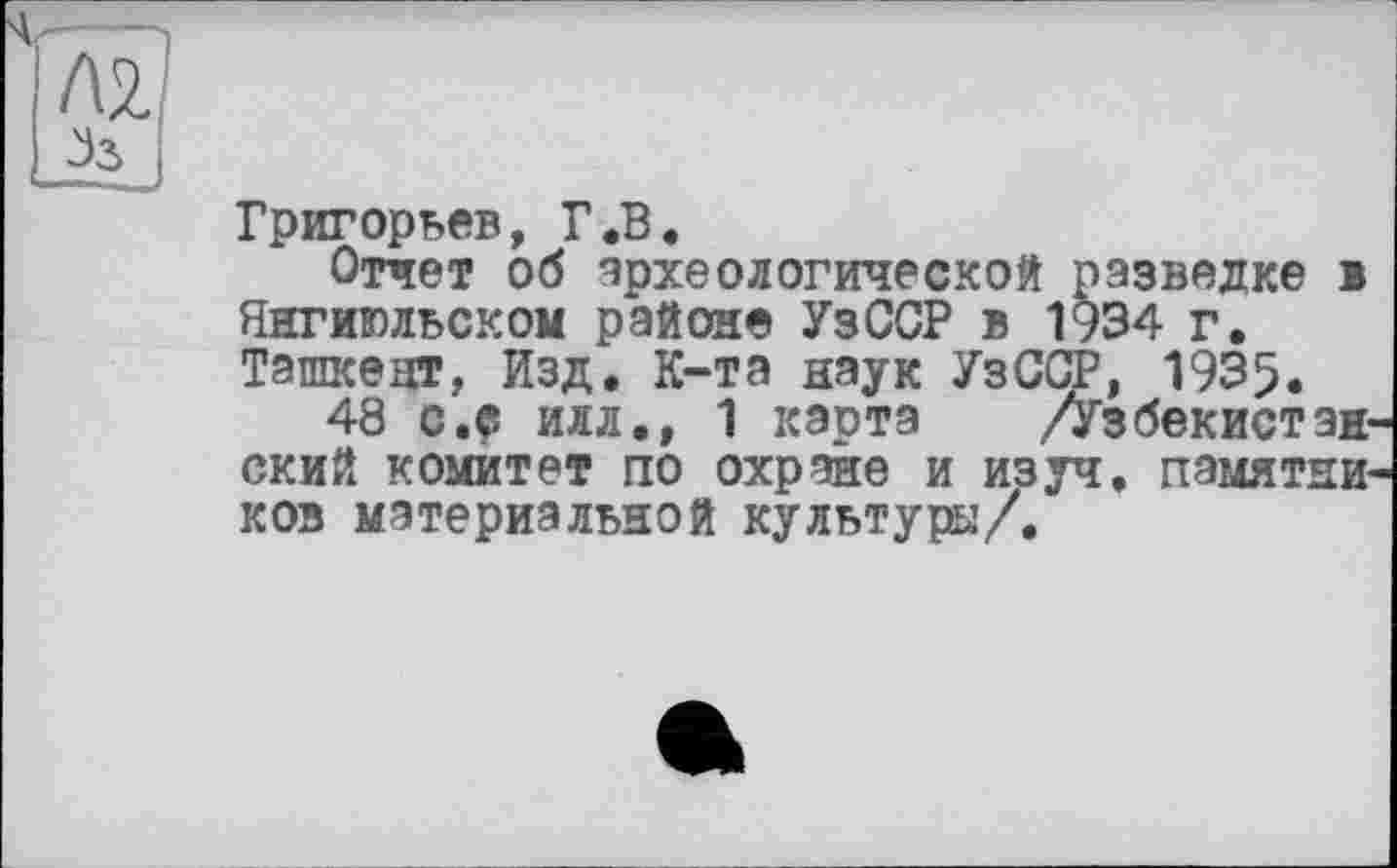 ﻿Григорьев, Г.В.
Отчет об археологической разведке в Янгиюльском районе УзССР в 1934 г. Ташкент, Изд. К-та наук УзОТ, 1935.
48 c.ç илл., 1 карта ./Узбекистанский комитет по охране и изуч. памятников материальной культура/.